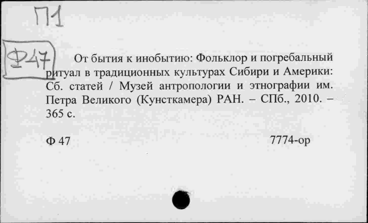 ﻿ГИ
IW От бытия к инобытию: Фольклор и погребальный ... р ітуал в традиционных культурах Сибири и Америки:
Сб. статей / Музей антропологии и этнографии им. Петра Великого (Кунсткамера) РАН. - СПб., 2010. -365 с.
Ф47
7774-ор